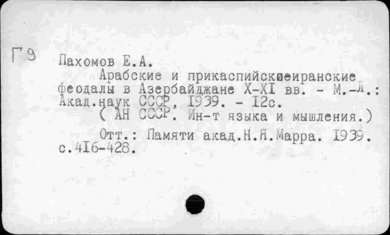﻿Пахомов Е.А.
Арабские и прикаспийскиеиранские феодалы в Азербайджане X-XI вв. - М.-К: Акад.наук СССР, 1939. - 12с.
( АН СССР. Ин-т языка и мышления.)
Отт.: Памяти акад.Н.Я.Марра. 1939. с.416-428.